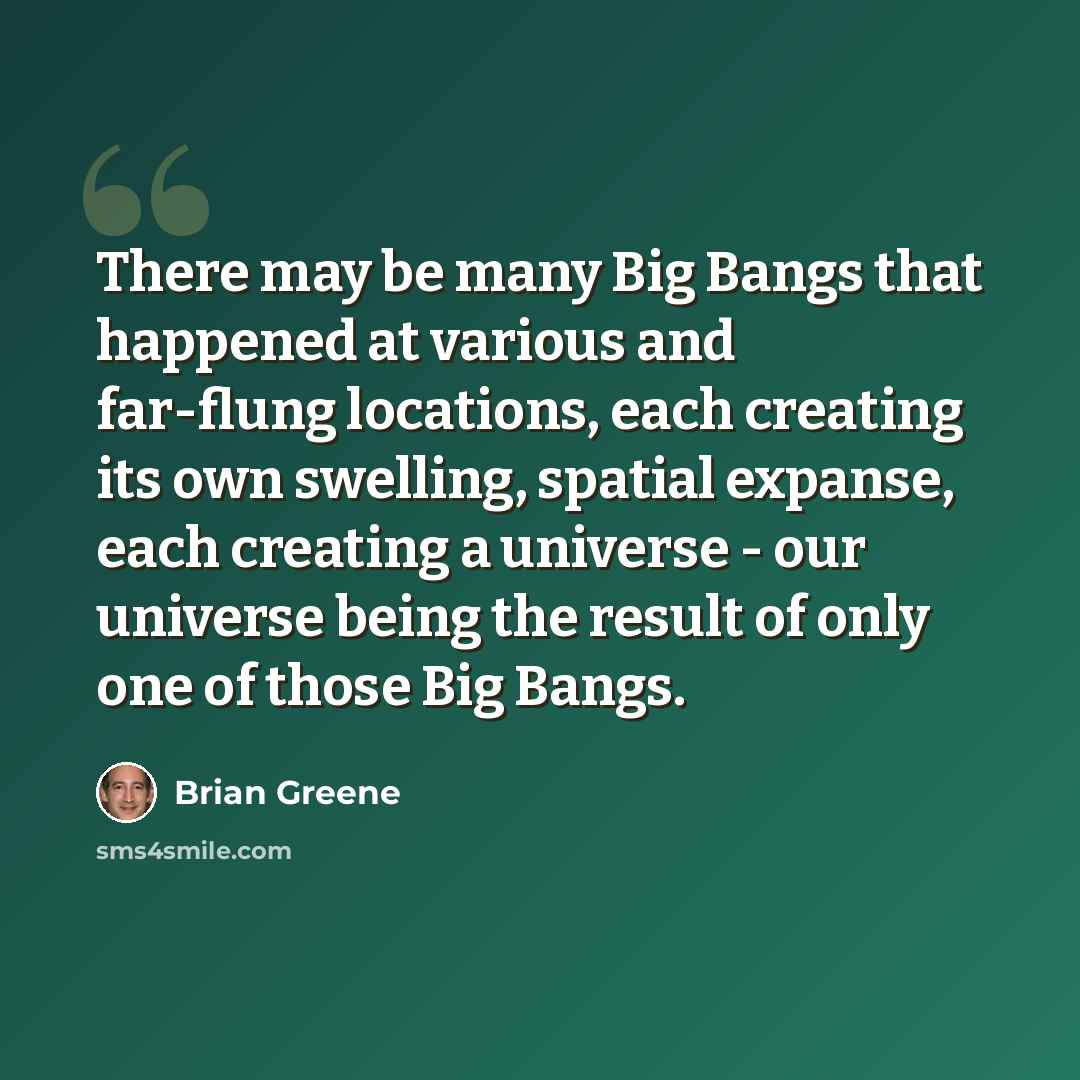“There may be many Big Bangs that happened at various and far-flung locations, each creating its own swelling, spatial expanse, each creating a universe - our universe being the result of only one of those Big Bangs.” quote by Brian Greene