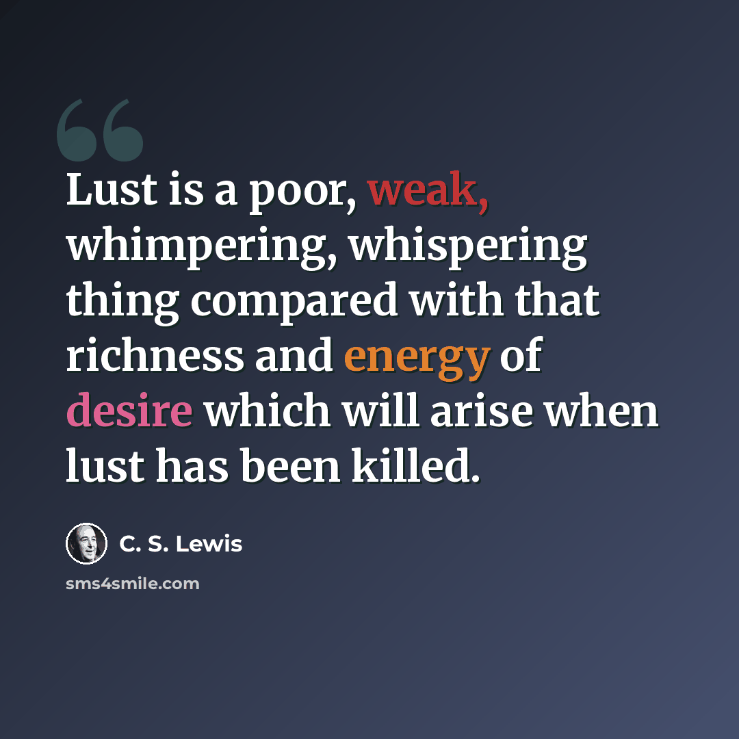 “Lust is a poor, weak, whimpering, whispering thing compared with that richness and energy of desire which will arise when lust has been killed.” quote by C. S. Lewis