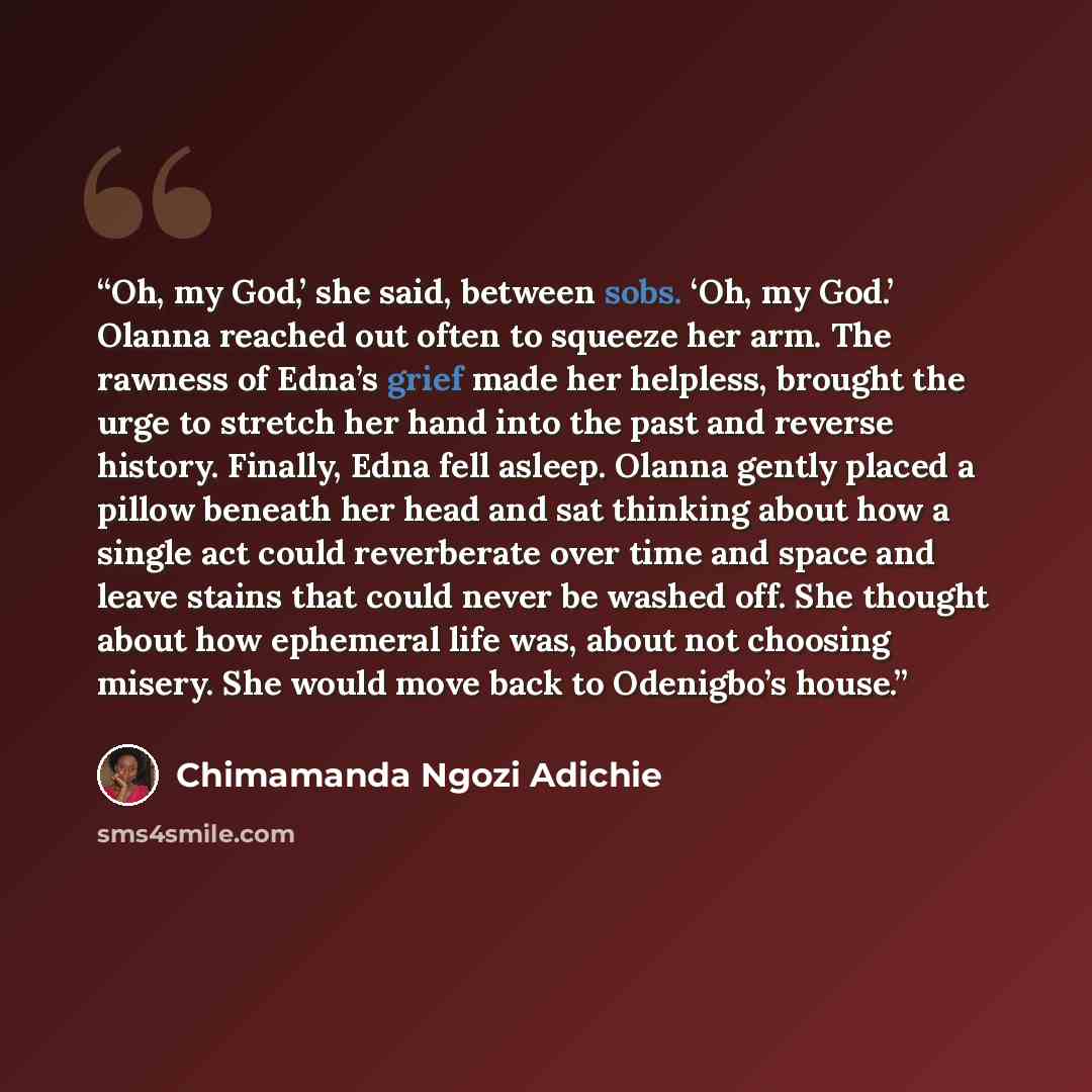 “Oh, my God,’ she said, between sobs. ‘Oh, my God.’ Olanna reached out often to squeeze her arm. The rawness of Edna’s grief made her helpless, brought the urge to stretch her hand into the past and reverse history. Finally, Edna fell asleep. Olanna gently placed a pillow beneath her head and sat…” quote by Chimamanda Ngozi Adichie