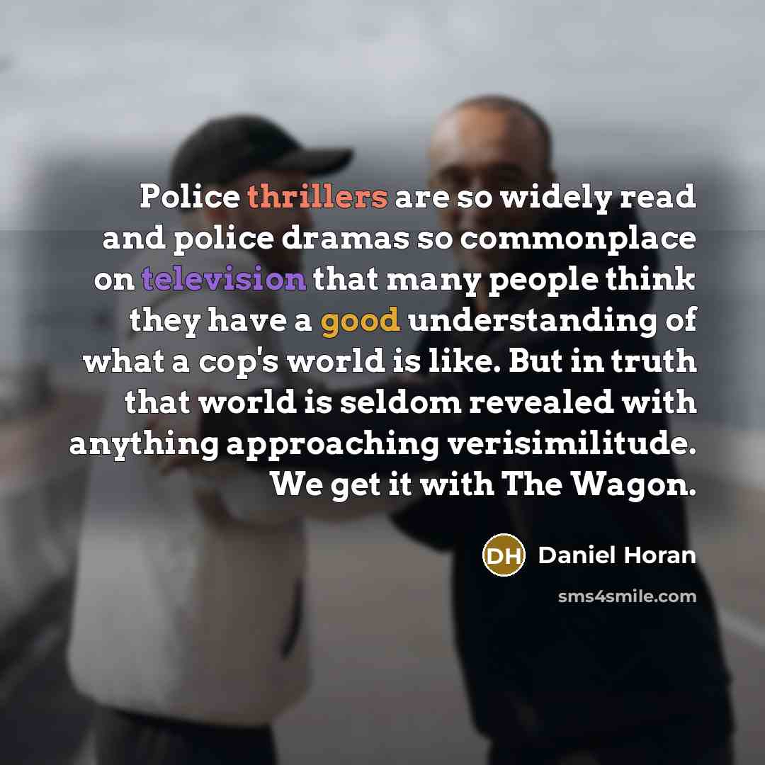 “Police thrillers are so widely read and police dramas so commonplace on television that many people think they have a good understanding of what a cop's world is like. But in truth that world is seldom revealed with anything approaching verisimilitude. We get it with The Wagon.” quote by Daniel Horan