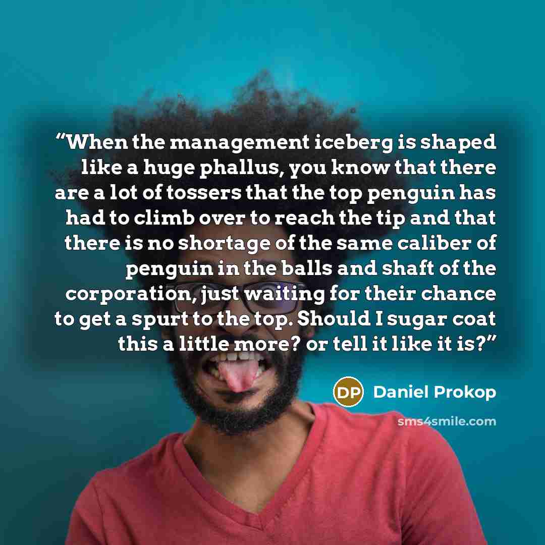 “When the management iceberg is shaped like a huge phallus, you know that there are a lot of tossers that the top penguin has had to climb over to reach the tip and that there is no shortage of the same caliber of penguin in the balls and shaft of the corporation, just waiting for their chance to…” quote by Daniel Prokop