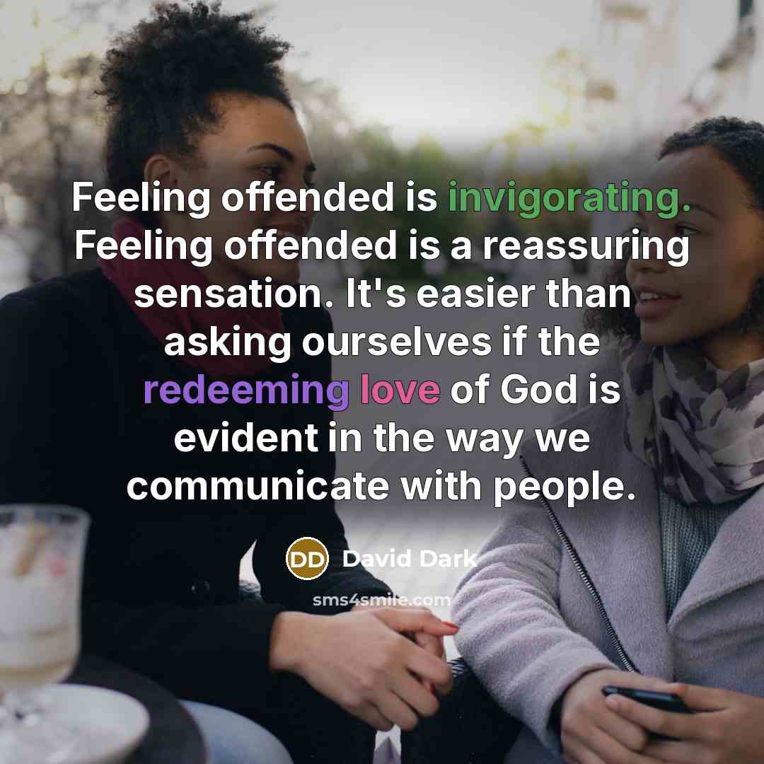 “Feeling offended is invigorating. Feeling offended is a reassuring sensation. It's easier than asking ourselves if the redeeming love of God is evident in the way we communicate with people.” quote by David Dark