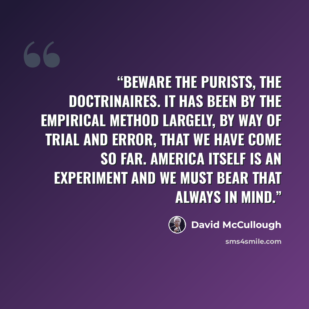 “Beware the purists, the doctrinaires. It has been by the empirical method largely, by way of trial and error, that we have come so far. America itself is an experiment and we must bear that always in mind.” quote by David McCullough