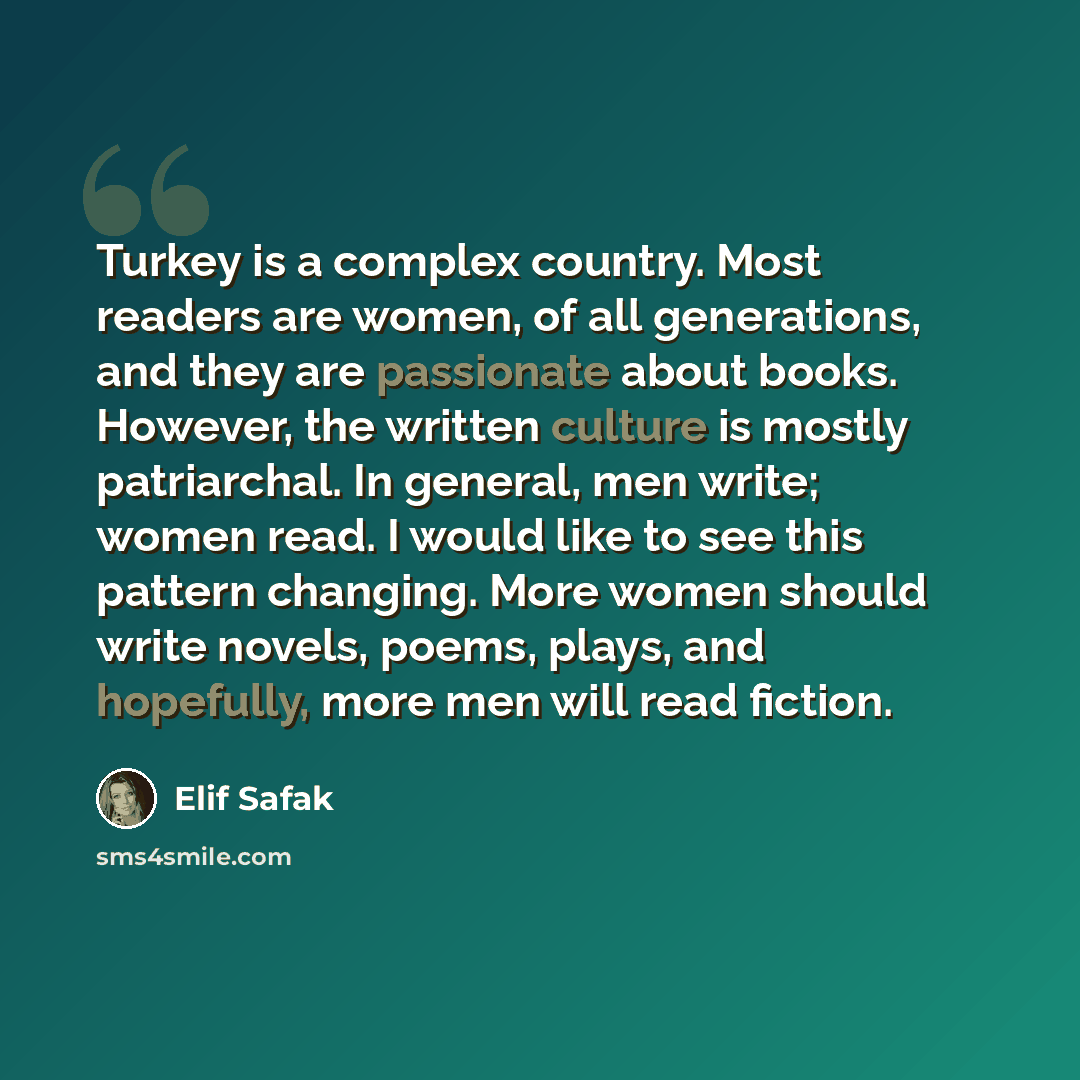 “Turkey is a complex country. Most readers are women, of all generations, and they are passionate about books. However, the written culture is mostly patriarchal. In general, men write; women read. I would like to see this pattern changing. More women should write novels, poems, plays, and…” quote by Elif Safak