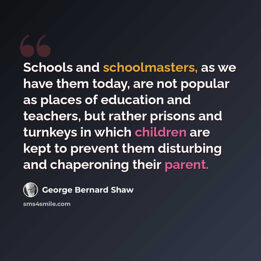 “Schools and schoolmasters, as we have them today, are not popular as places of education and teachers, but rather prisons and turnkeys in which children are kept to prevent them disturbing and chaperoning their parent.” quote by George Bernard Shaw