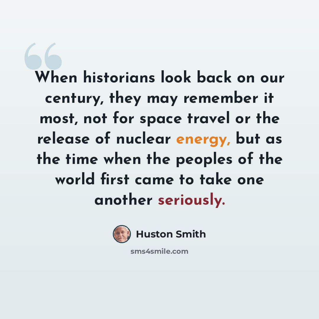 “When historians look back on our century, they may remember it most, not for space travel or the release of nuclear energy, but as the time when the peoples of the world first came to take one another seriously.” quote by Huston Smith