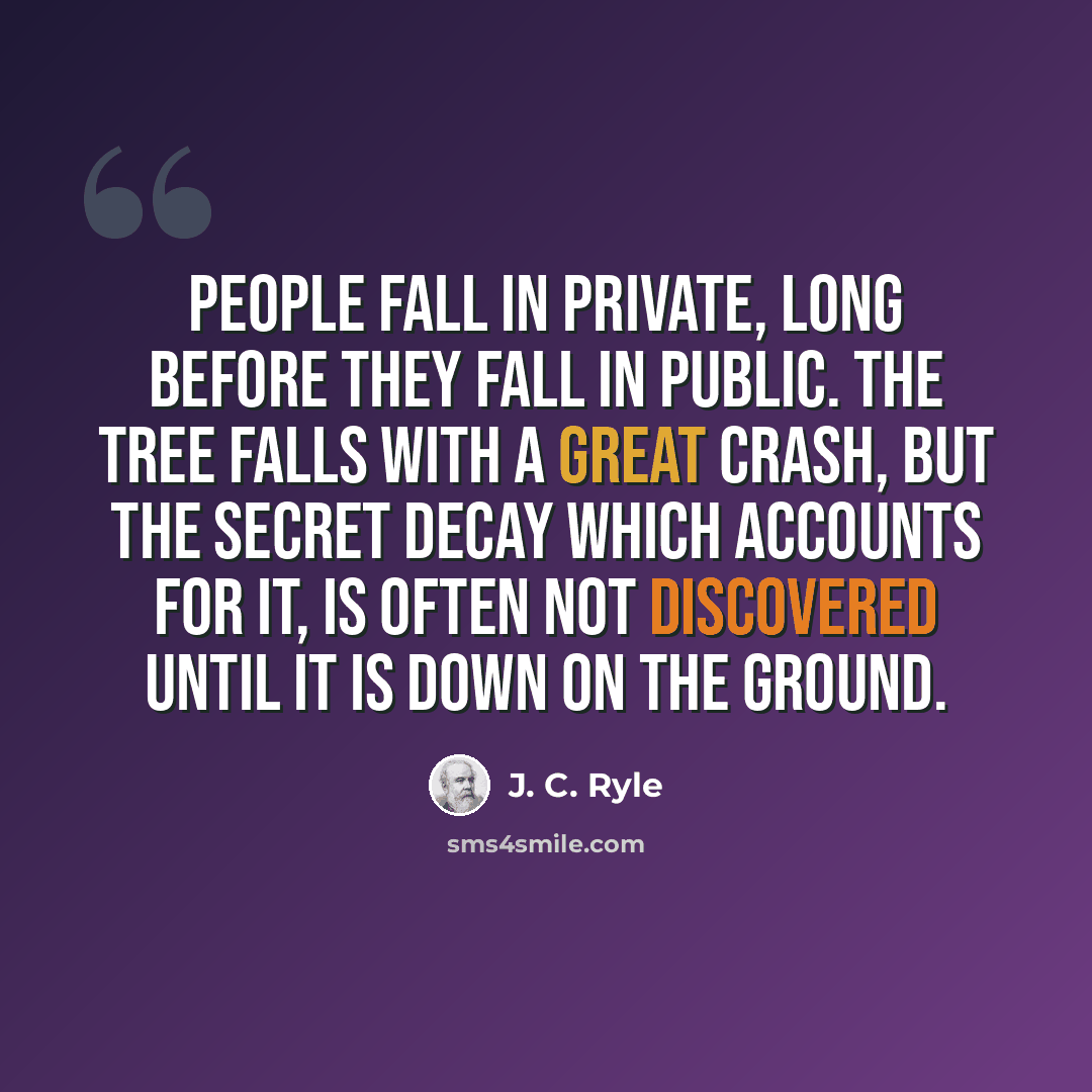 “People fall in private, long before they fall in public. The tree falls with a great crash, but the secret decay which accounts for it, is often not discovered until it is down on the ground.” quote by J. C. Ryle
