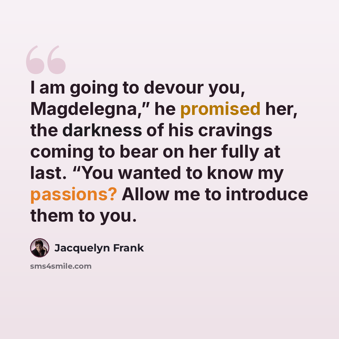 “I am going to devour you, Magdelegna,” he promised her, the darkness of his cravings coming to bear on her fully at last. “You wanted to know my passions? Allow me to introduce them to you.” quote by Jacquelyn Frank