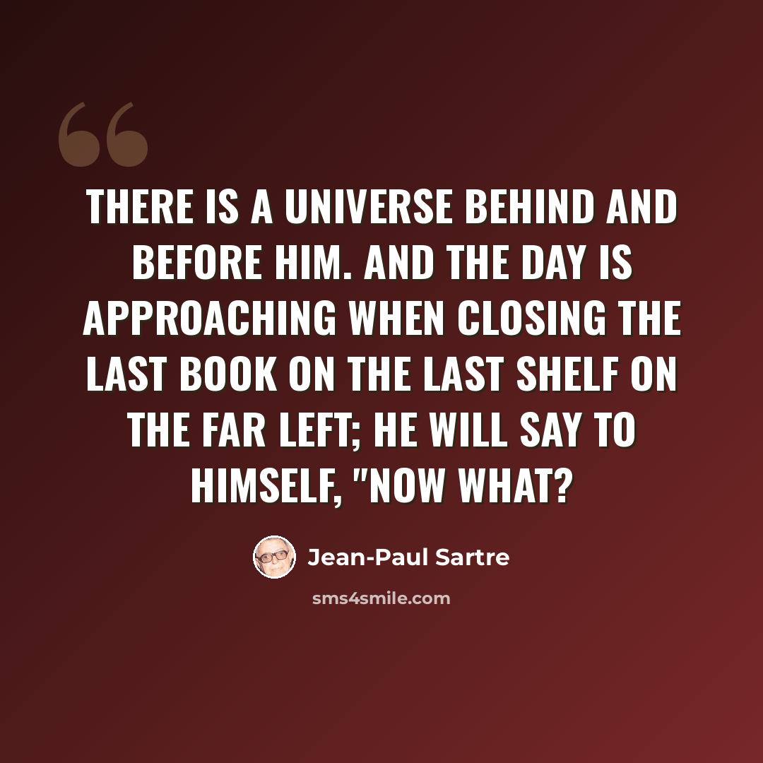 “There is a universe behind and before him. And the day is approaching when closing the last book on the last shelf on the far left; he will say to himself, "now what?” quote by Jean-Paul Sartre