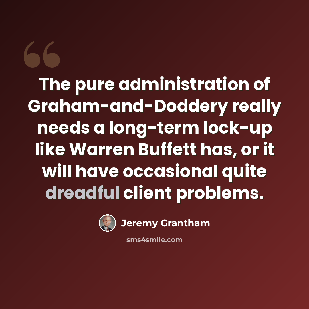 “The pure administration of Graham-and-Doddery really needs a long-term lock-up like Warren Buffett has, or it will have occasional quite dreadful client problems.” quote by Jeremy Grantham