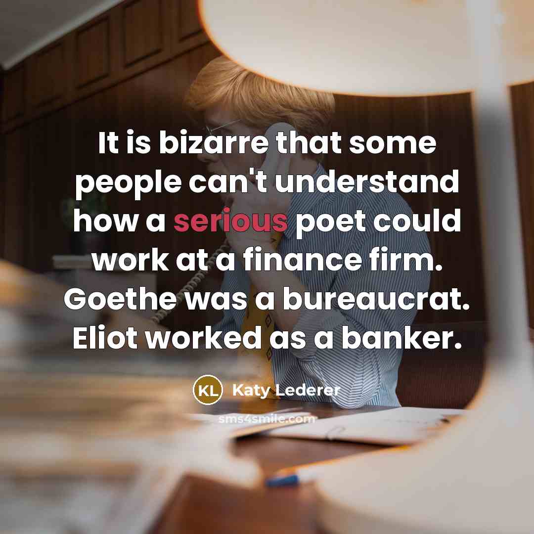 “It is bizarre that some people can't understand how a serious poet could work at a finance firm. Goethe was a bureaucrat. Eliot worked as a banker.” quote by Katy Lederer