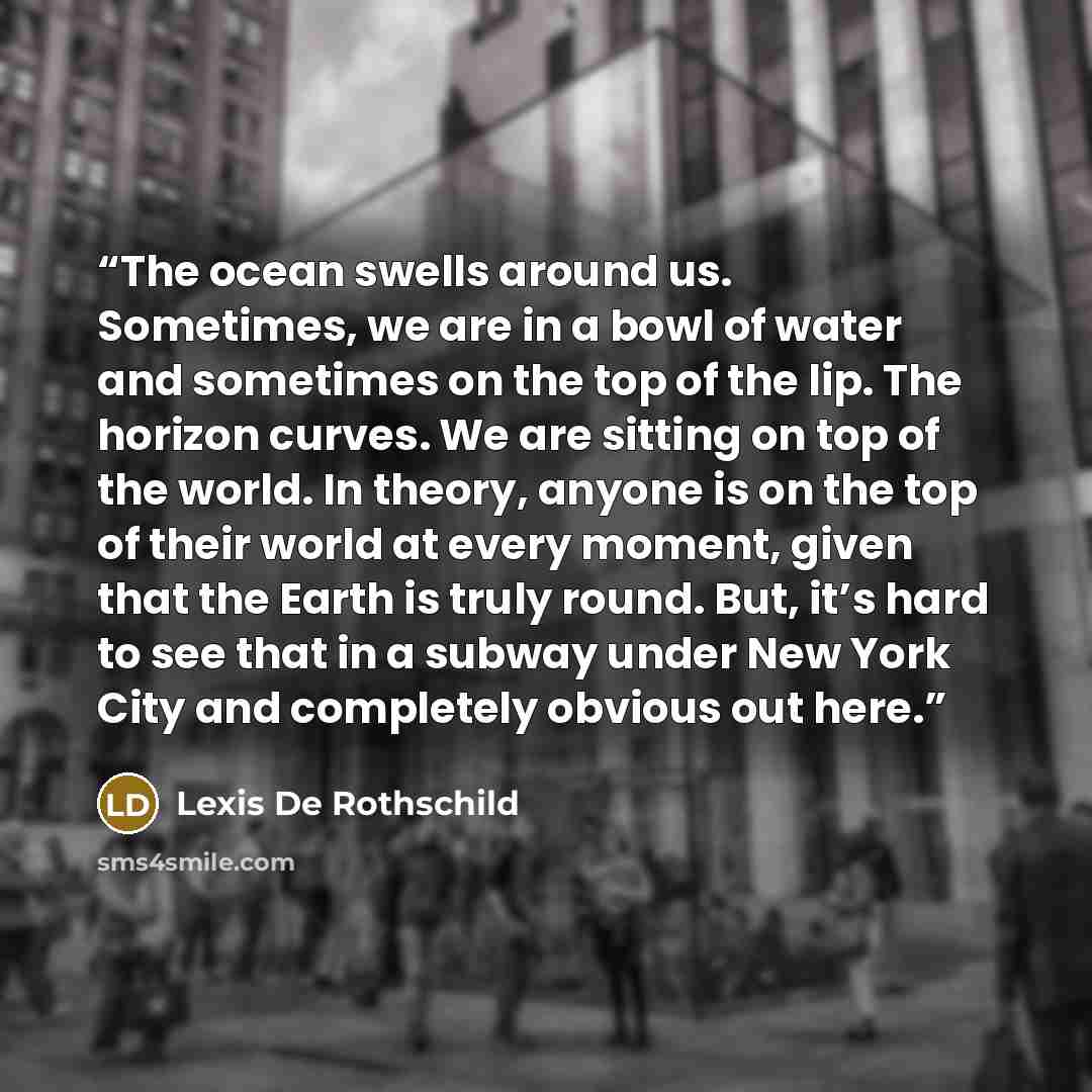 “The ocean swells around us. Sometimes, we are in a bowl of water and sometimes on the top of the lip. The horizon curves. We are sitting on top of the world. In theory, anyone is on the top of their world at every moment, given that the Earth is truly round. But, it’s hard to see that in a subway…” quote by Lexis De Rothschild
