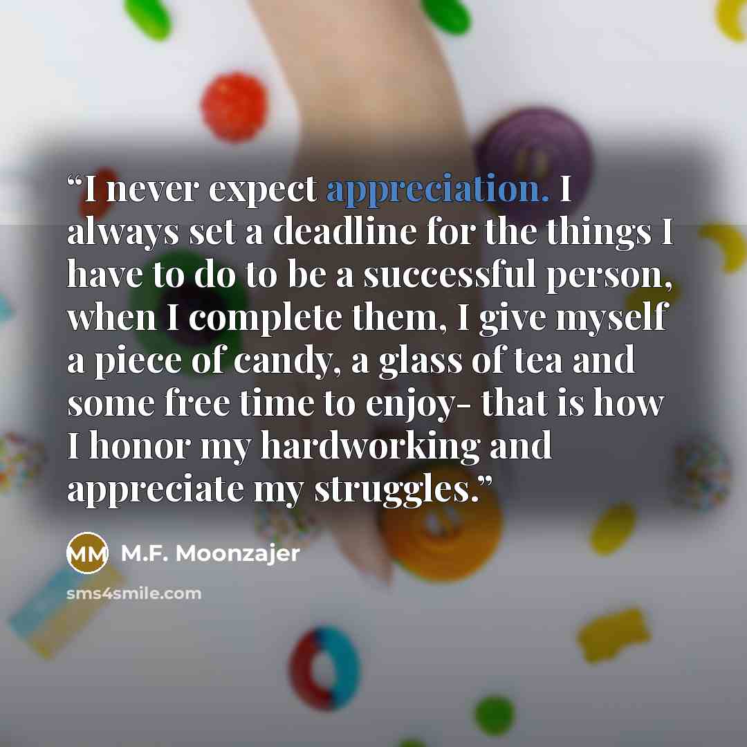 “I never expect appreciation. I always set a deadline for the things I have to do to be a successful person, when I complete them, I give myself a piece of candy, a glass of tea and some free time to enjoy- that is how I honor my hardworking and appreciate my struggles.” quote by M.F. Moonzajer