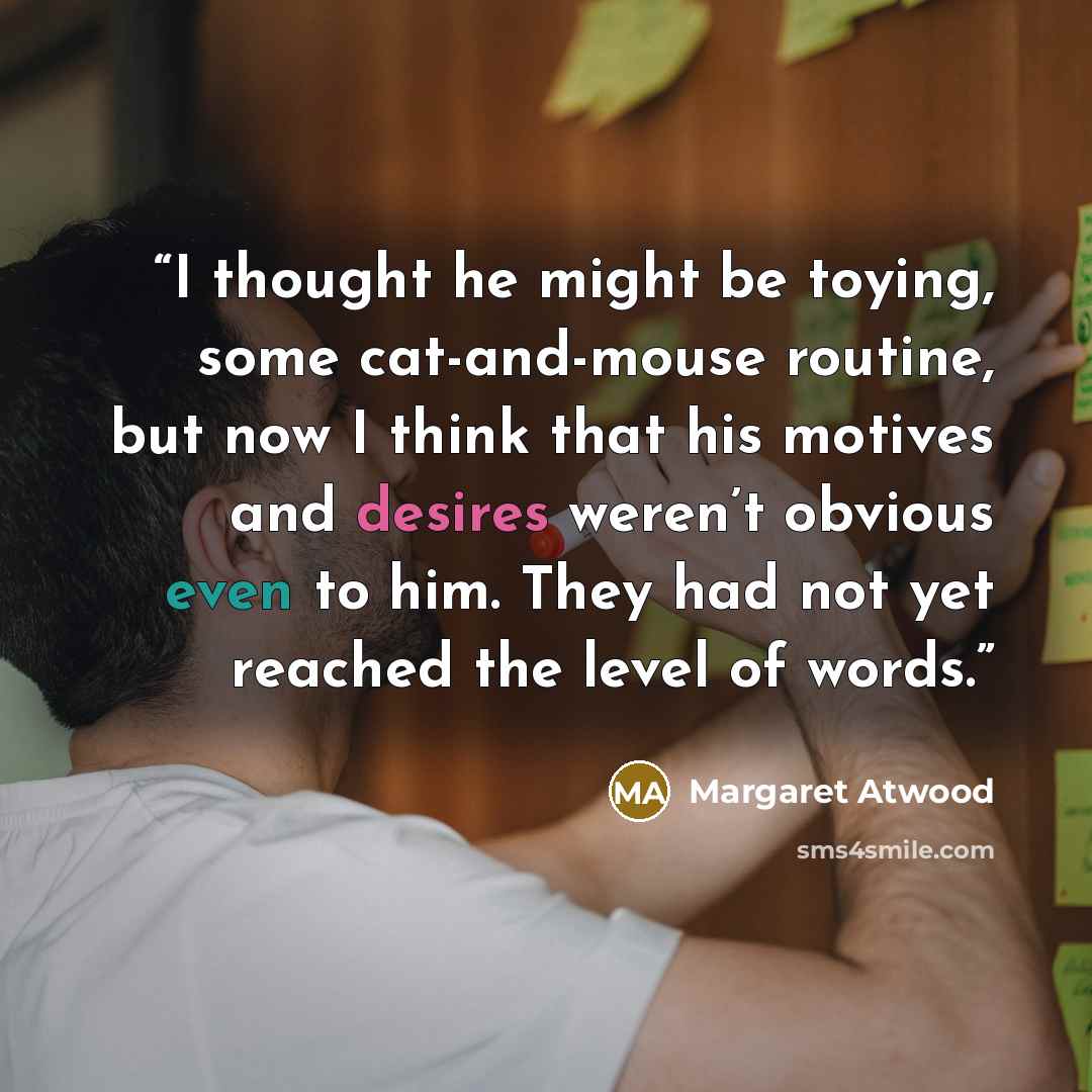 “I thought he might be toying, some cat-and-mouse routine, but now I think that his motives and desires weren’t obvious even to him. They had not yet reached the level of words.” quote by Margaret Atwood