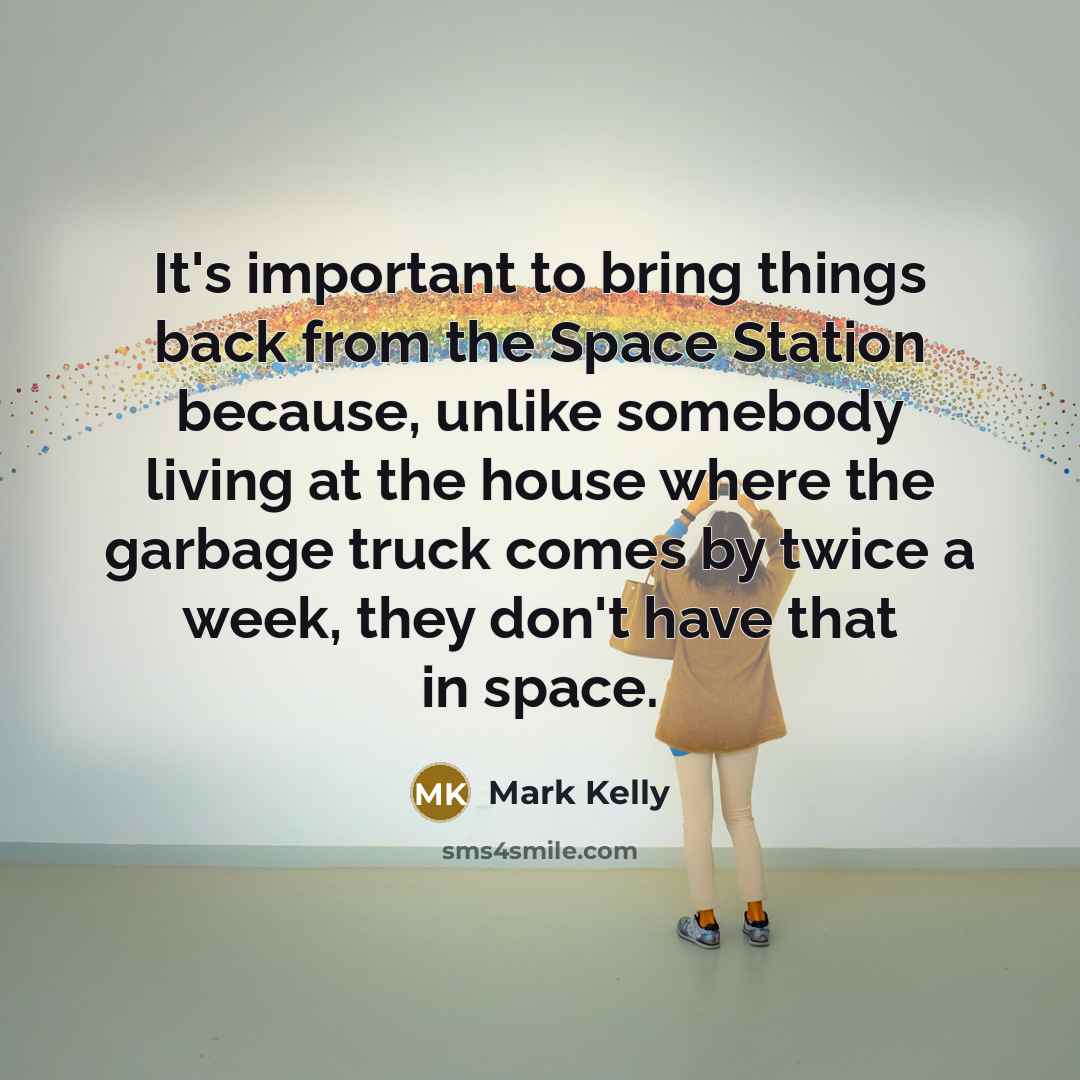 “It's important to bring things back from the Space Station because, unlike somebody living at the house where the garbage truck comes by twice a week, they don't have that in space.” quote by Mark Kelly