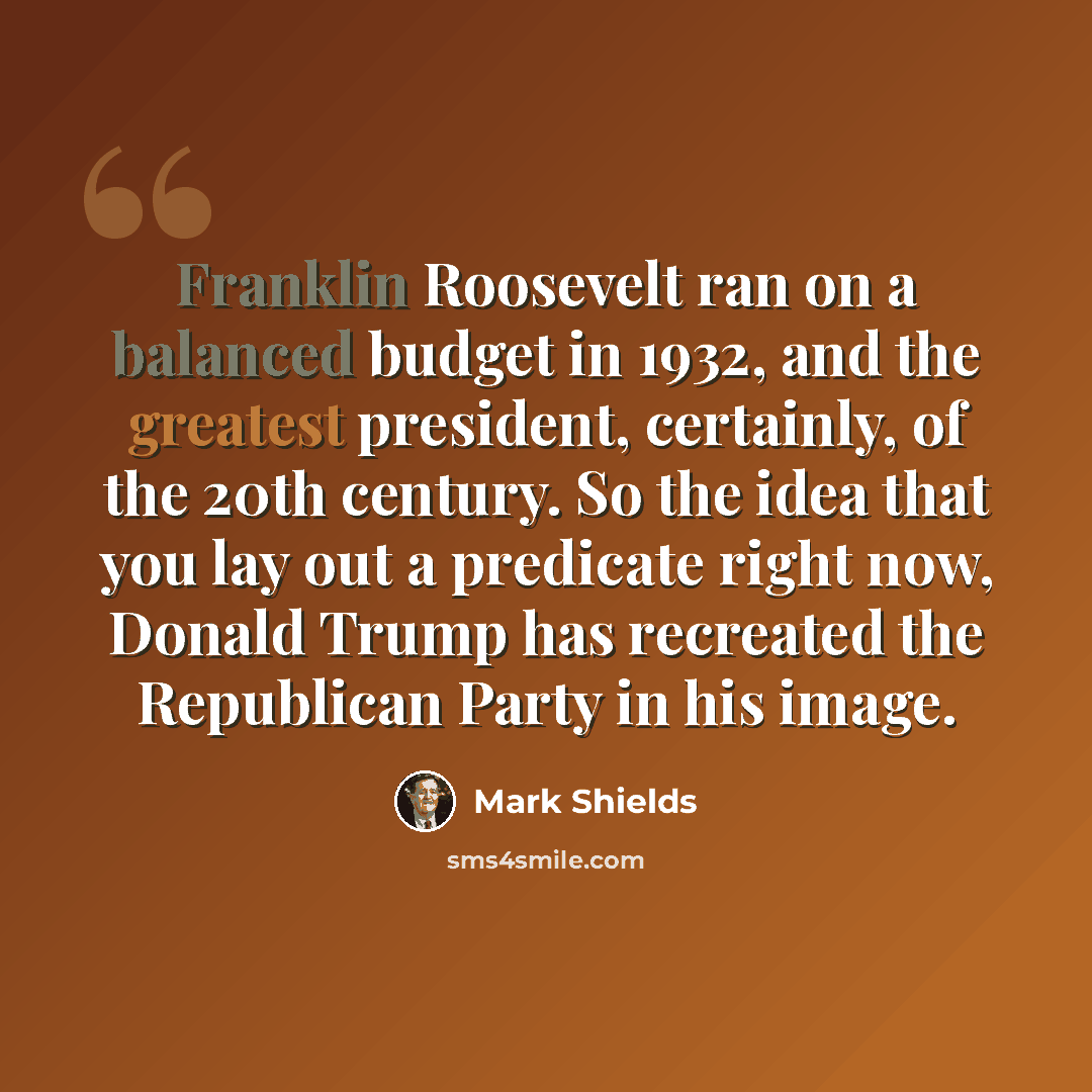 “Franklin Roosevelt ran on a balanced budget in 1932, and the greatest president, certainly, of the 20th century. So the idea that you lay out a predicate right now, Donald Trump has recreated the Republican Party in his image.” quote by Mark Shields