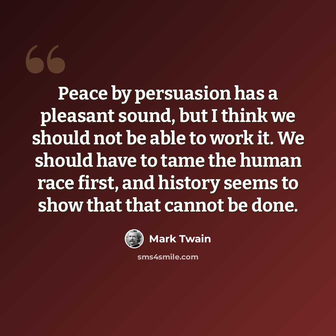 “Peace by persuasion has a pleasant sound, but I think we should not be able to work it. We should have to tame the human race first, and history seems to show that that cannot be done.” quote by Mark Twain