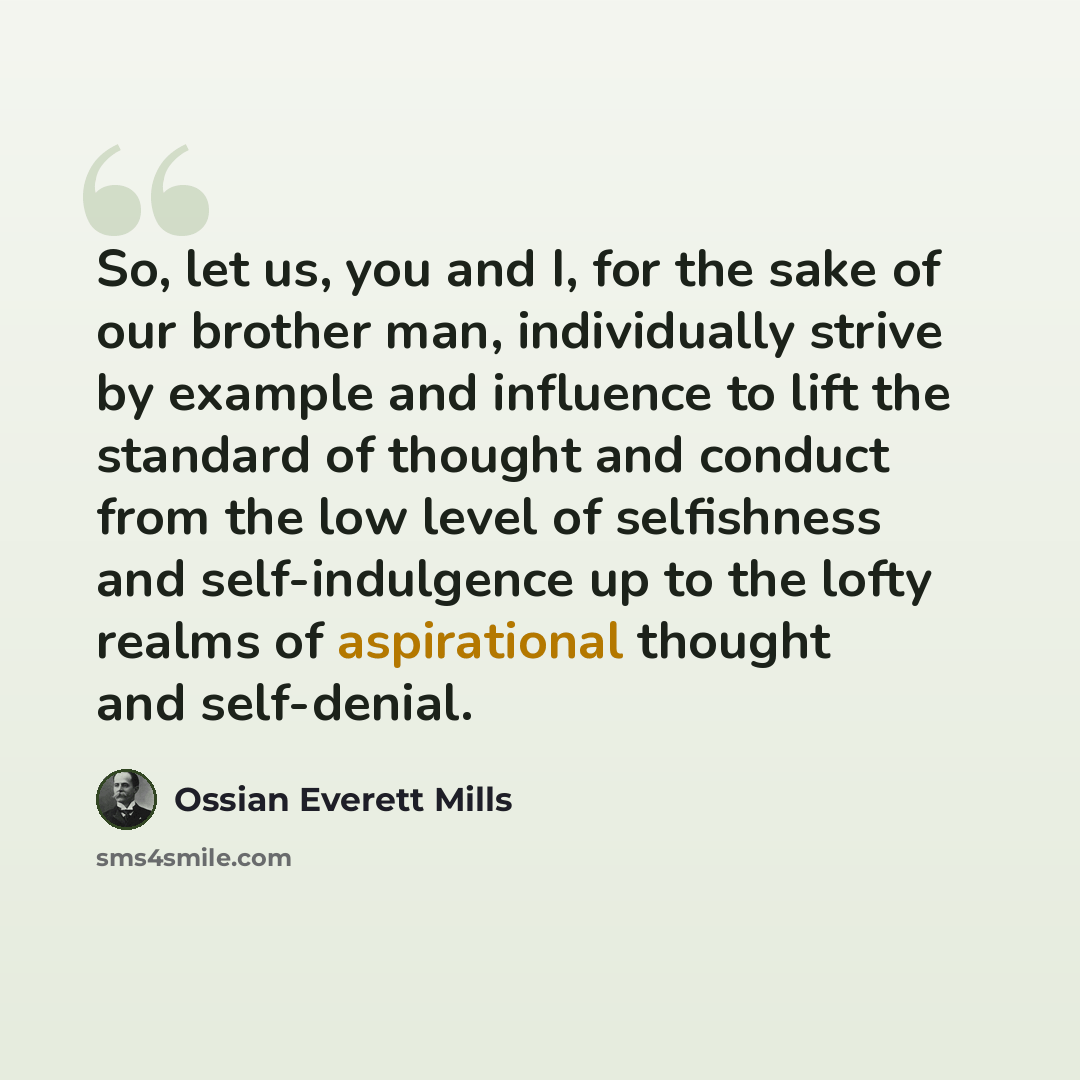 “So, let us, you and I, for the sake of our brother man, individually strive by example and influence to lift the standard of thought and conduct from the low level of selfishness and self-indulgence up to the lofty realms of aspirational thought and self-denial.” quote by Ossian Everett Mills