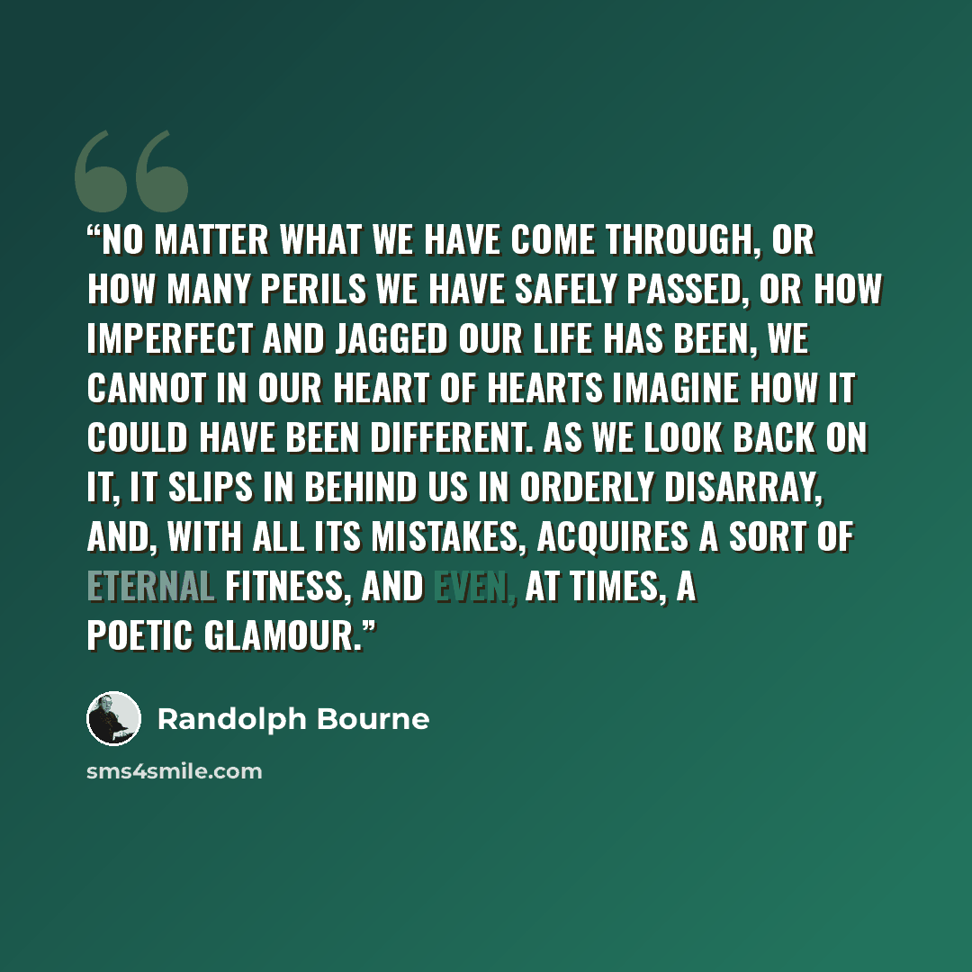 “No matter what we have come through, or how many perils we have safely passed, or how imperfect and jagged our life has been, we cannot in our heart of hearts imagine how it could have been different. As we look back on it, it slips in behind us in orderly disarray, and, with all its mistakes…” quote by Randolph Bourne