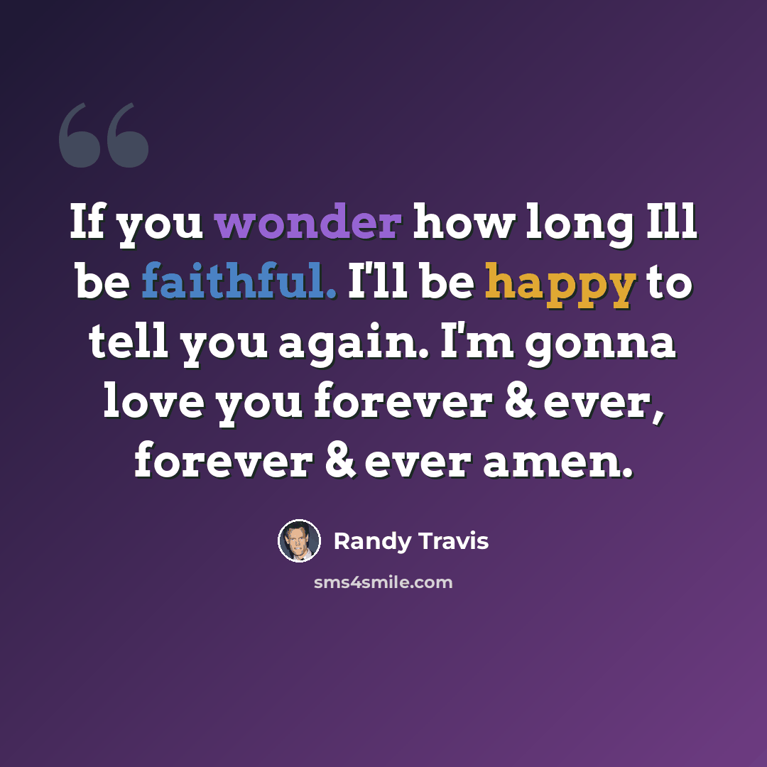 “If you wonder how long Ill be faithful. I'll be happy to tell you again. I'm gonna love you forever & ever, forever & ever amen.” quote by Randy Travis