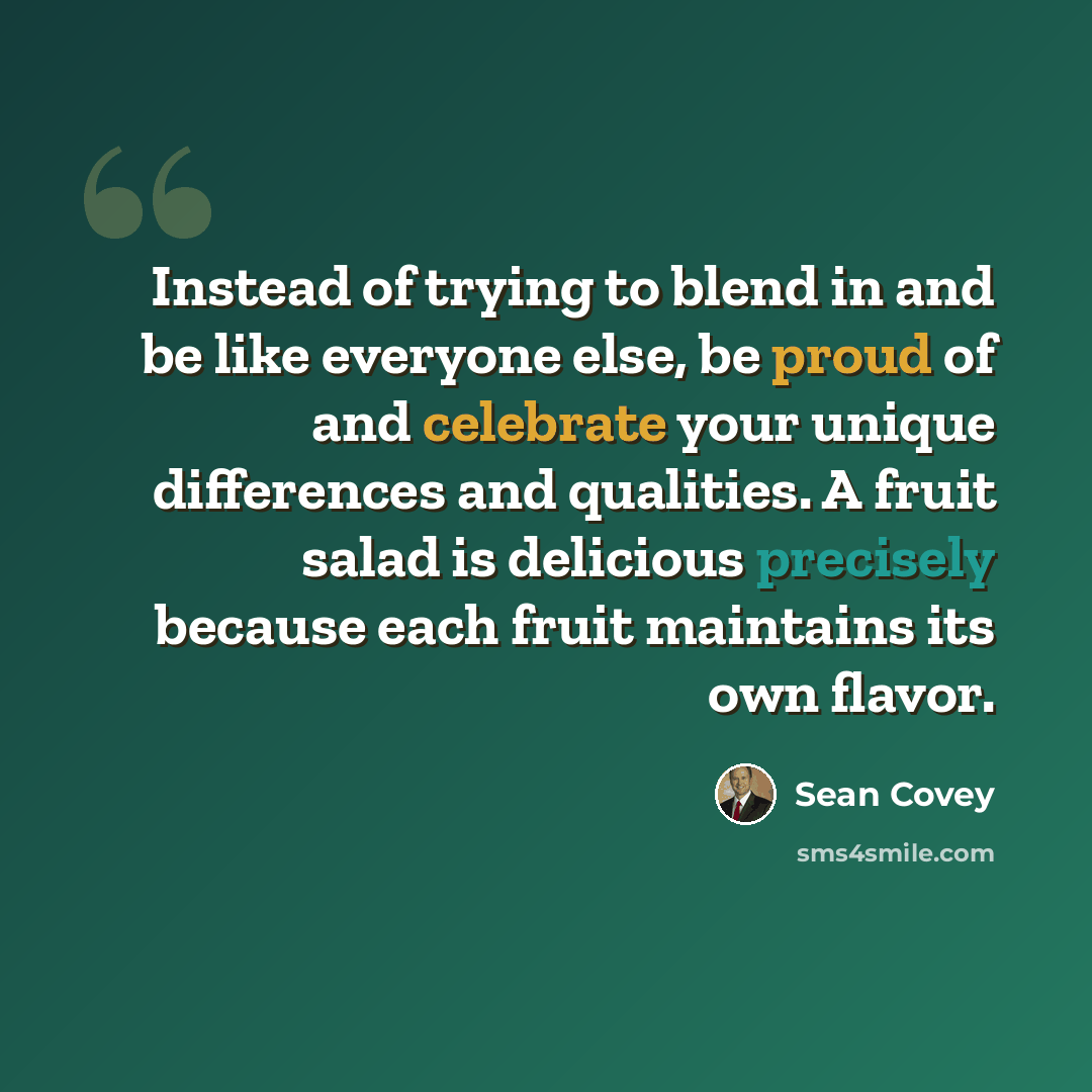 “Instead of trying to blend in and be like everyone else, be proud of and celebrate your unique differences and qualities. A fruit salad is delicious precisely because each fruit maintains its own flavor.” quote by Sean Covey