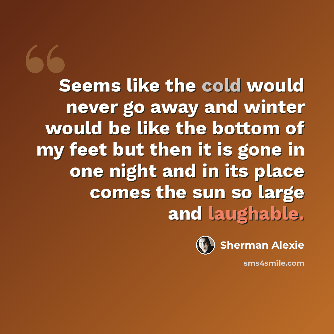“Seems like the cold would never go away and winter would be like the bottom of my feet but then it is gone in one night and in its place comes the sun so large and laughable.” quote by Sherman Alexie