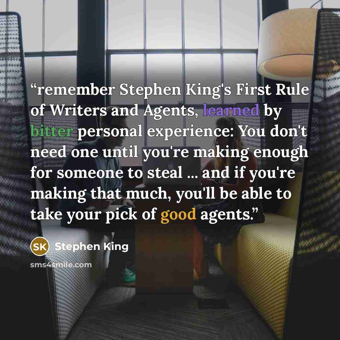 “remember Stephen King's First Rule of Writers and Agents, learned by bitter personal experience: You don't need one until you're making enough for someone to steal ... and if you're making that much, you'll be able to take your pick of good agents.” quote by Stephen King