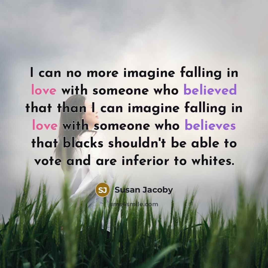 “I can no more imagine falling in love with someone who believed that than I can imagine falling in love with someone who believes that blacks shouldn't be able to vote and are inferior to whites.” quote by Susan Jacoby