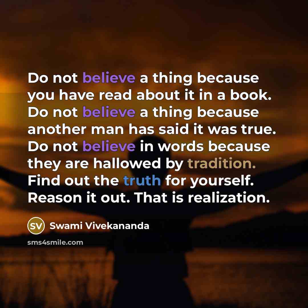 “Do not believe a thing because you have read about it in a book. Do not believe a thing because another man has said it was true. Do not believe in words because they are hallowed by tradition. Find out the truth for yourself. Reason it out. That is realization.” quote by Swami Vivekananda
