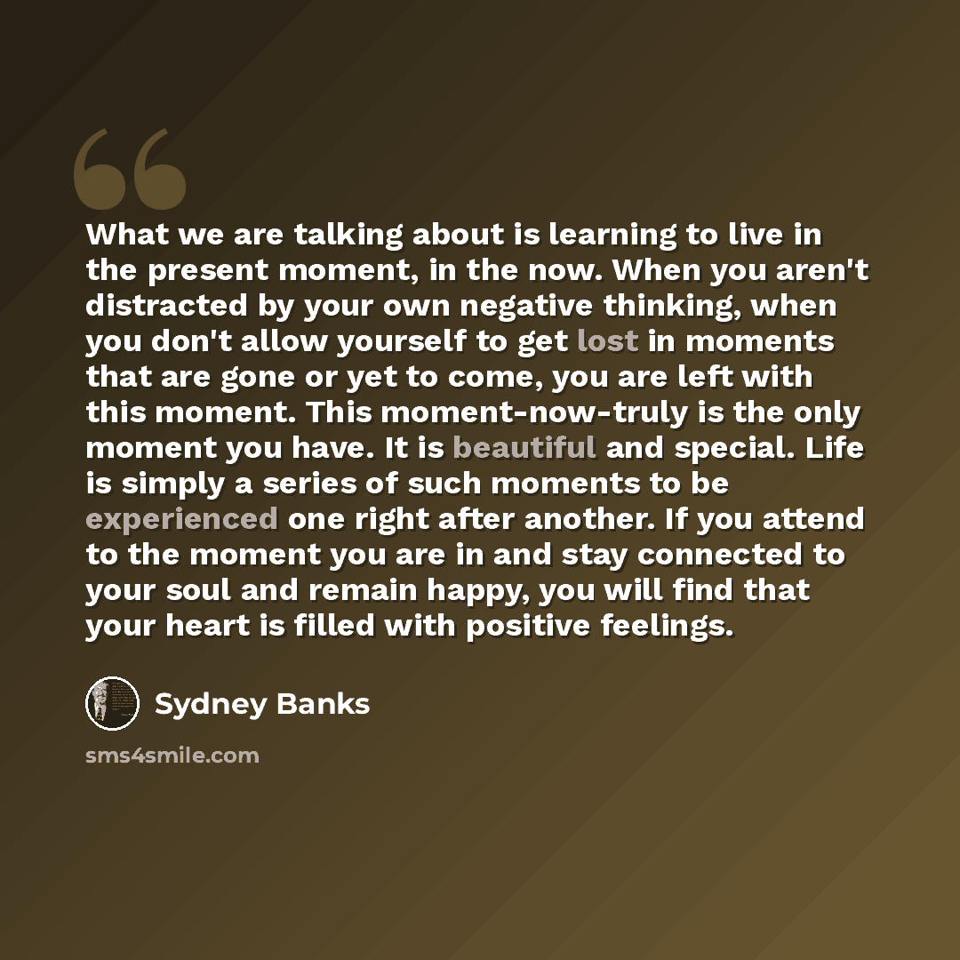 “What we are talking about is learning to live in the present moment, in the now. When you aren't distracted by your own negative thinking, when you don't allow yourself to get lost in moments that are gone or yet to come, you are left with this moment. This moment-now-truly is the only moment you…” quote by Sydney Banks