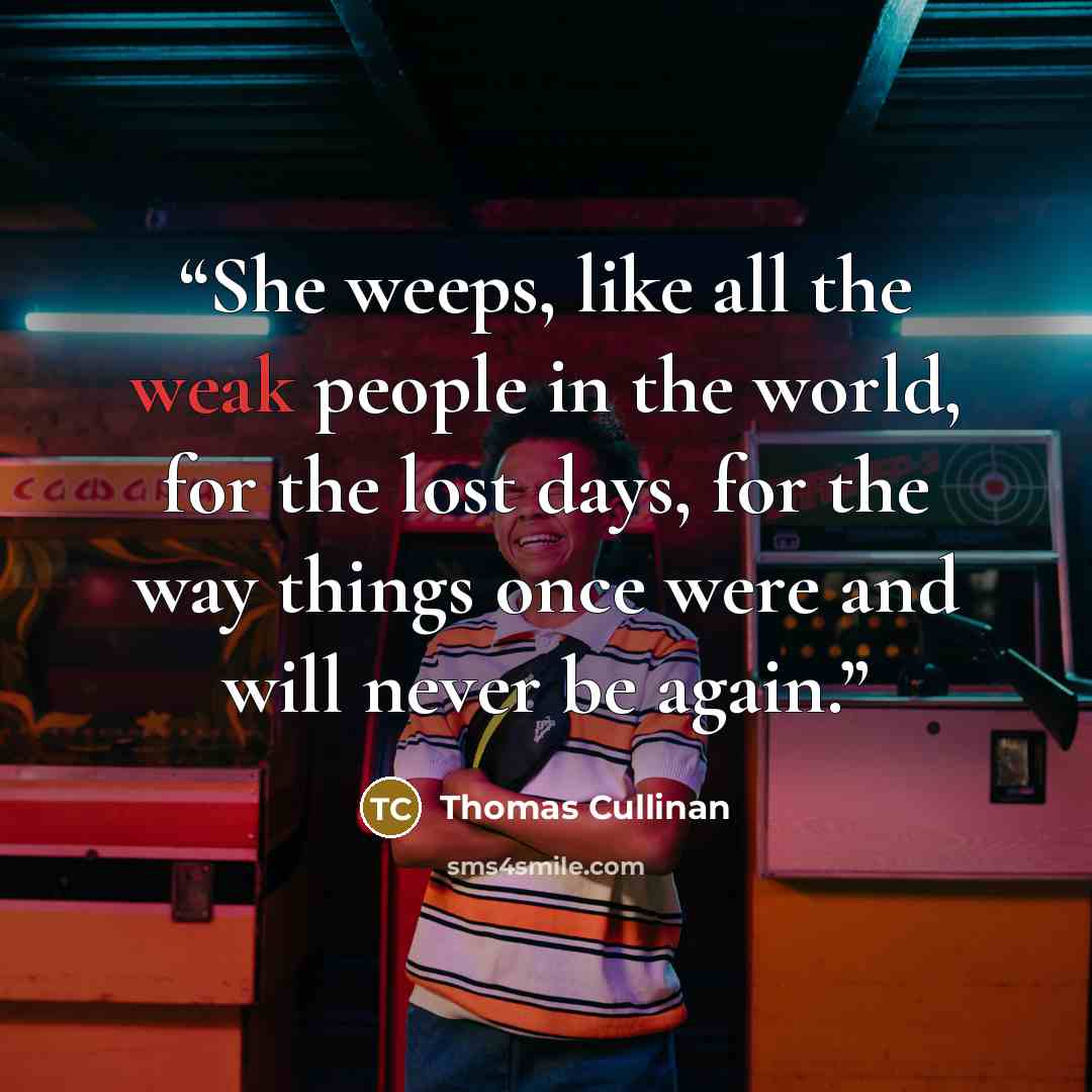 “She weeps, like all the weak people in the world, for the lost days, for the way things once were and will never be again.” quote by Thomas Cullinan