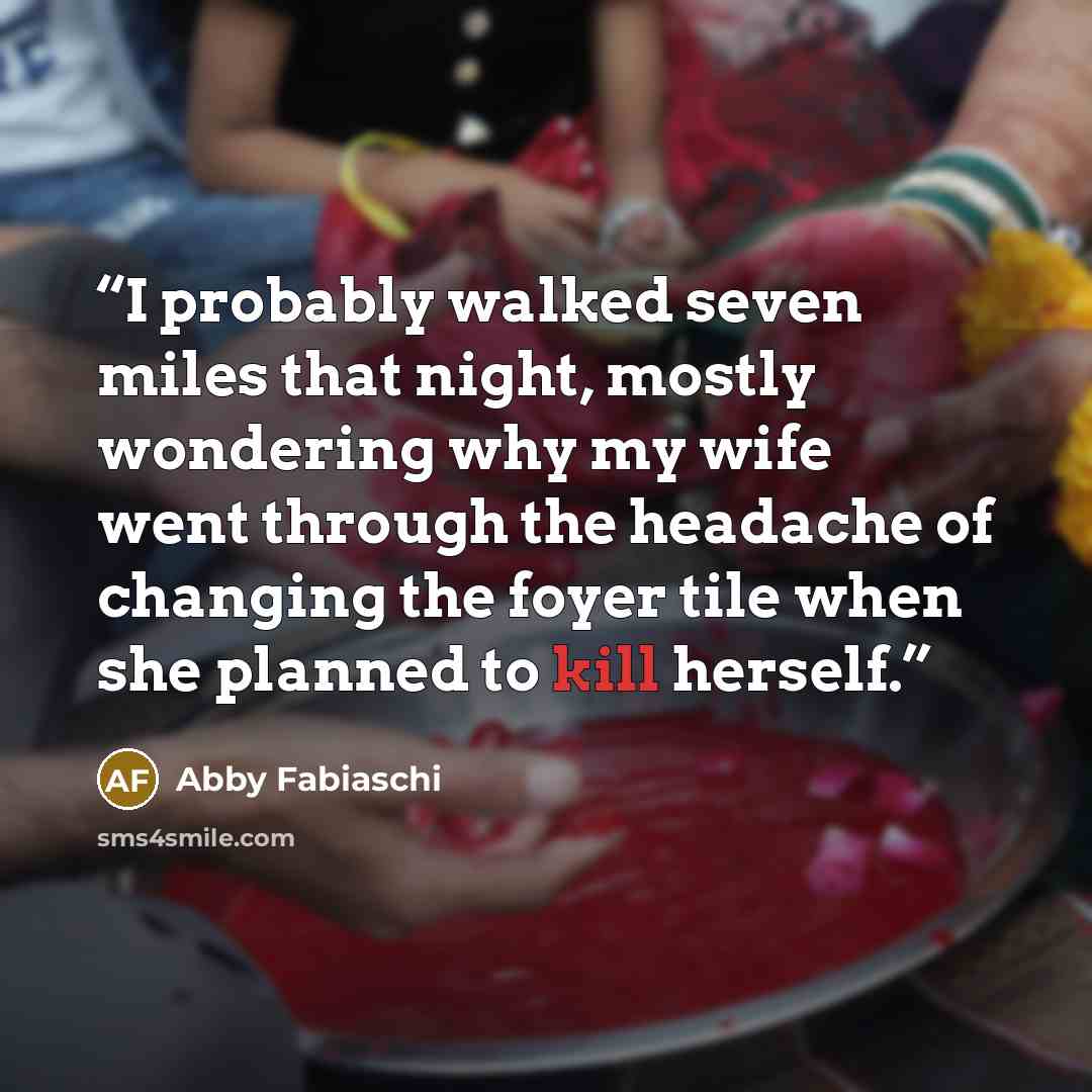 “I probably walked seven miles that night, mostly wondering why my wife went through the headache of changing the foyer tile when she planned to kill herself.” quote by Abby Fabiaschi