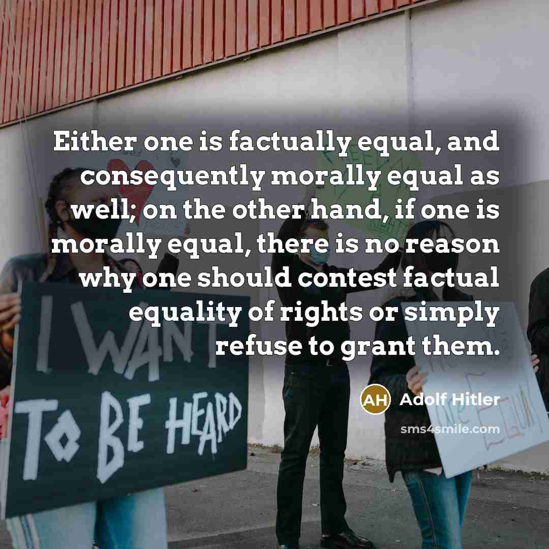 “Either one is factually equal, and consequently morally equal as well; on the other hand, if one is morally equal, there is no reason why one should contest factual equality of rights or simply refuse to grant them.” quote by Adolf Hitler