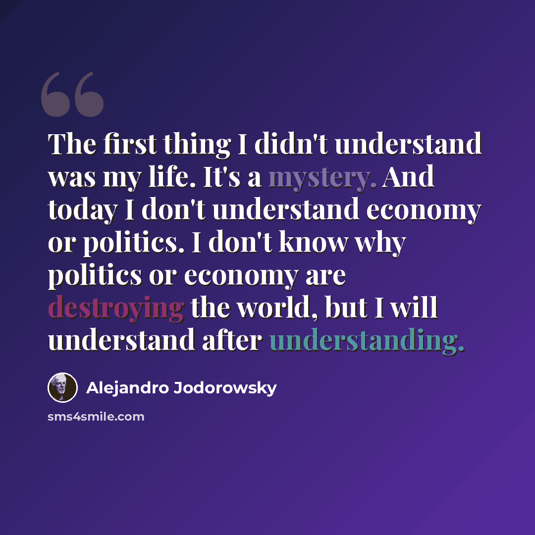 “The first thing I didn't understand was my life. It's a mystery. And today I don't understand economy or politics. I don't know why politics or economy are destroying the world, but I will understand after understanding.” quote by Alejandro Jodorowsky
