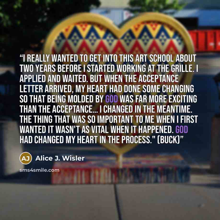 “I really wanted to get into this art school about two years before I started working at the Grille. I applied and waited. But when the acceptance letter arrived, my heart had done some changing so that being molded by God was far more exciting than the acceptance… I changed in the meantime. The…” quote by Alice J. Wisler
