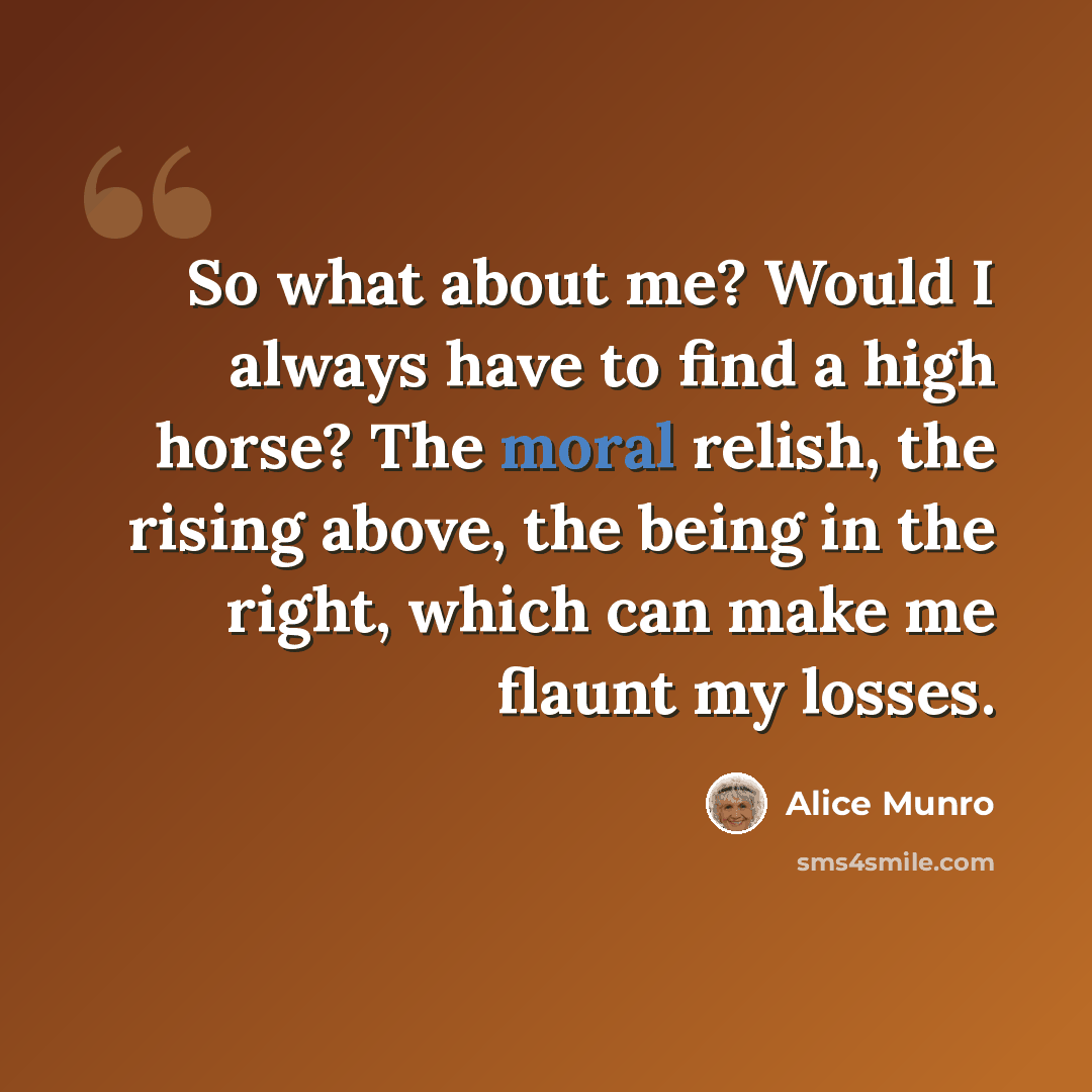 “So what about me? Would I always have to find a high horse? The moral relish, the rising above, the being in the right, which can make me flaunt my losses.” quote by Alice Munro