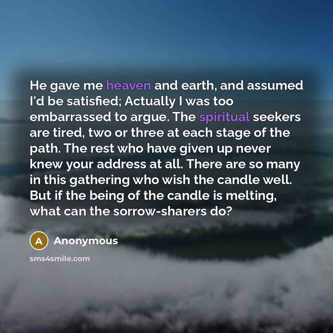 “He gave me heaven and earth, and assumed I'd be satisfied; Actually I was too embarrassed to argue. The spiritual seekers are tired, two or three at each stage of the path. The rest who have given up never knew your address at all. There are so many in this gathering who wish the candle well. But…” quote by Anonymous