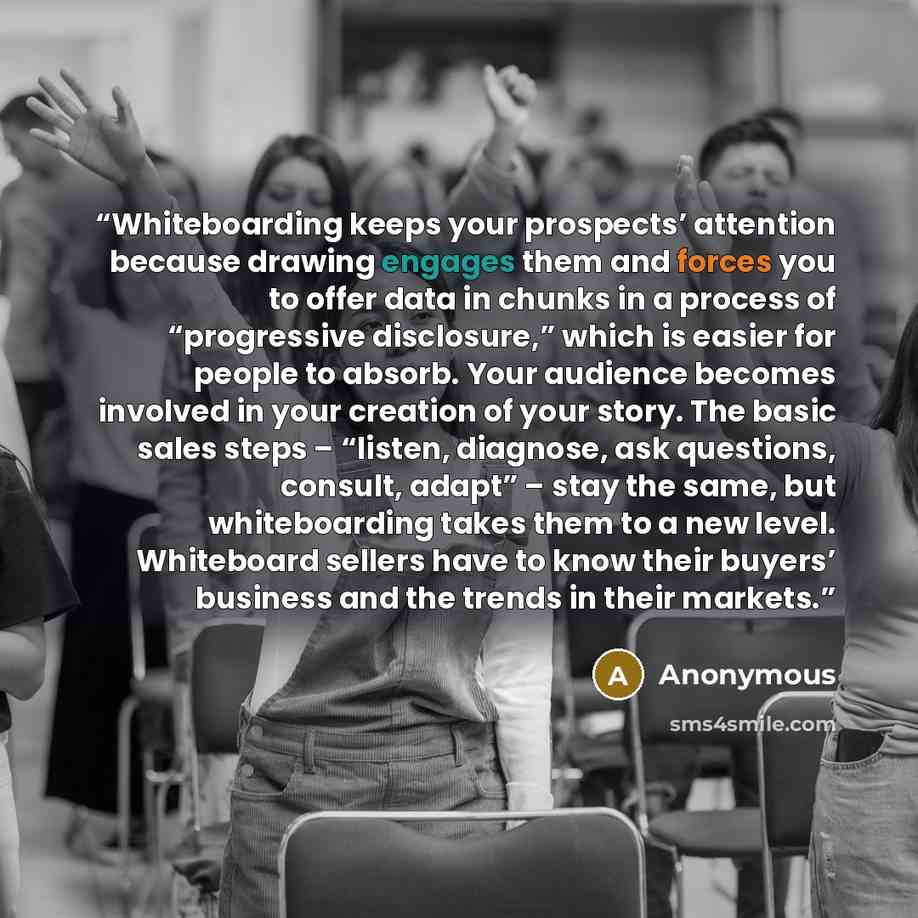 “Whiteboarding keeps your prospects’ attention because drawing engages them and forces you to offer data in chunks in a process of “progressive disclosure,” which is easier for people to absorb. Your audience becomes involved in your creation of your story. The basic sales steps – “listen…” quote by Anonymous