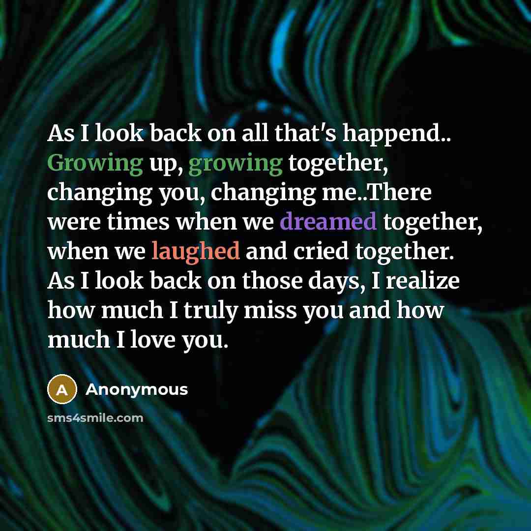 “As I look back on all that's happend.. Growing up, growing together, changing you, changing me..There were times when we dreamed together, when we laughed and cried together. As I look back on those days, I realize how much I truly miss you and how much I love you.” quote by Anonymous