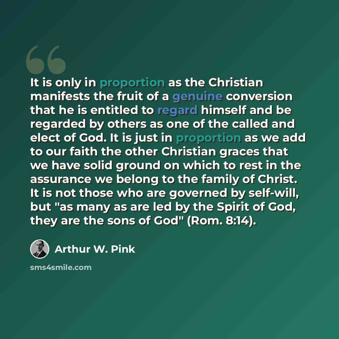 “It is only in proportion as the Christian manifests the fruit of a genuine conversion that he is entitled to regard himself and be regarded by others as one of the called and elect of God. It is just in proportion as we add to our faith the other Christian graces that we have solid ground on which…” quote by Arthur W. Pink