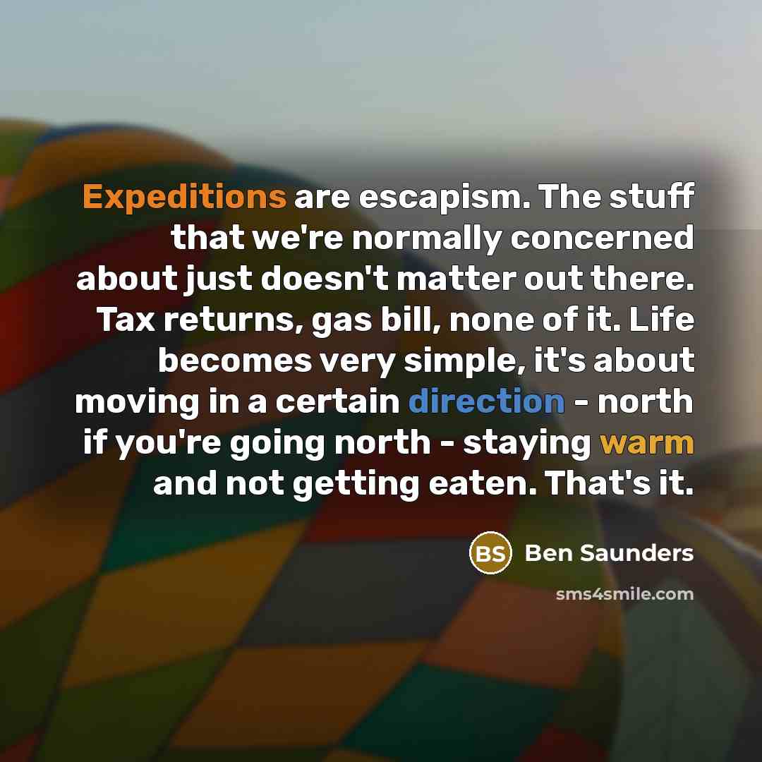 “Expeditions are escapism. The stuff that we're normally concerned about just doesn't matter out there. Tax returns, gas bill, none of it. Life becomes very simple, it's about moving in a certain direction - north if you're going north - staying warm and not getting eaten. That's it.” quote by Ben Saunders