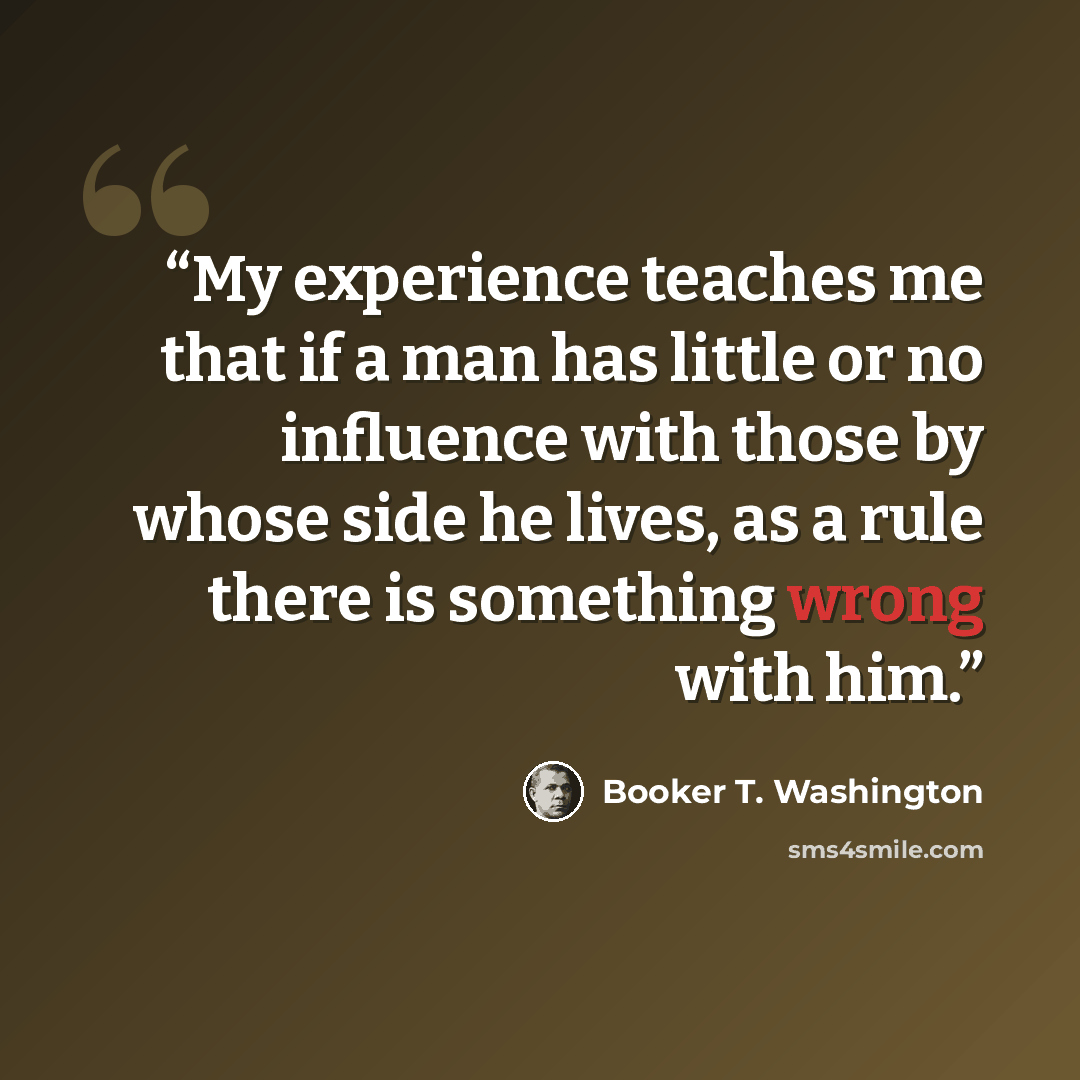 “My experience teaches me that if a man has little or no influence with those by whose side he lives, as a rule there is something wrong with him.” quote by Booker T. Washington