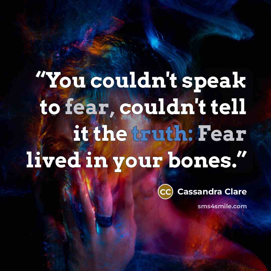 “You couldn't speak to fear, couldn't tell it the truth: Fear lived in your bones.” quote by Cassandra Clare