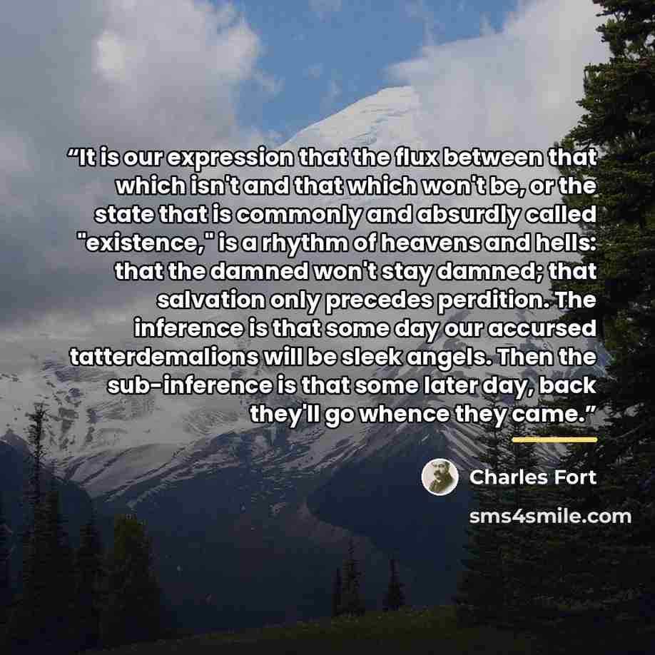 “It is our expression that the flux between that which isn't and that which won't be, or the state that is commonly and absurdly called "existence," is a rhythm of heavens and hells: that the damned won't stay damned; that salvation only precedes perdition. The inference is that some day our…” quote by Charles Fort