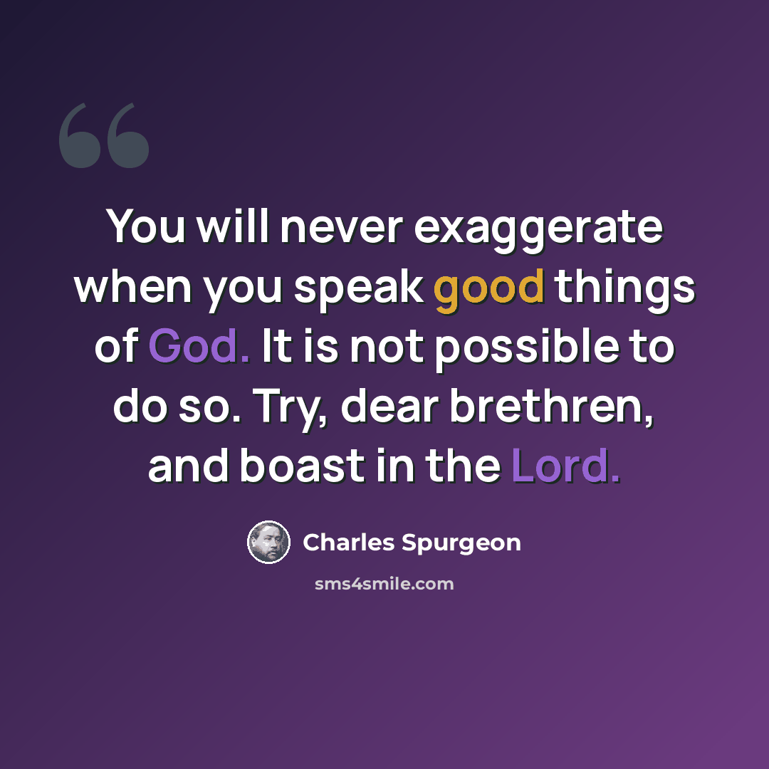 “You will never exaggerate when you speak good things of God. It is not possible to do so. Try, dear brethren, and boast in the Lord.” quote by Charles Spurgeon