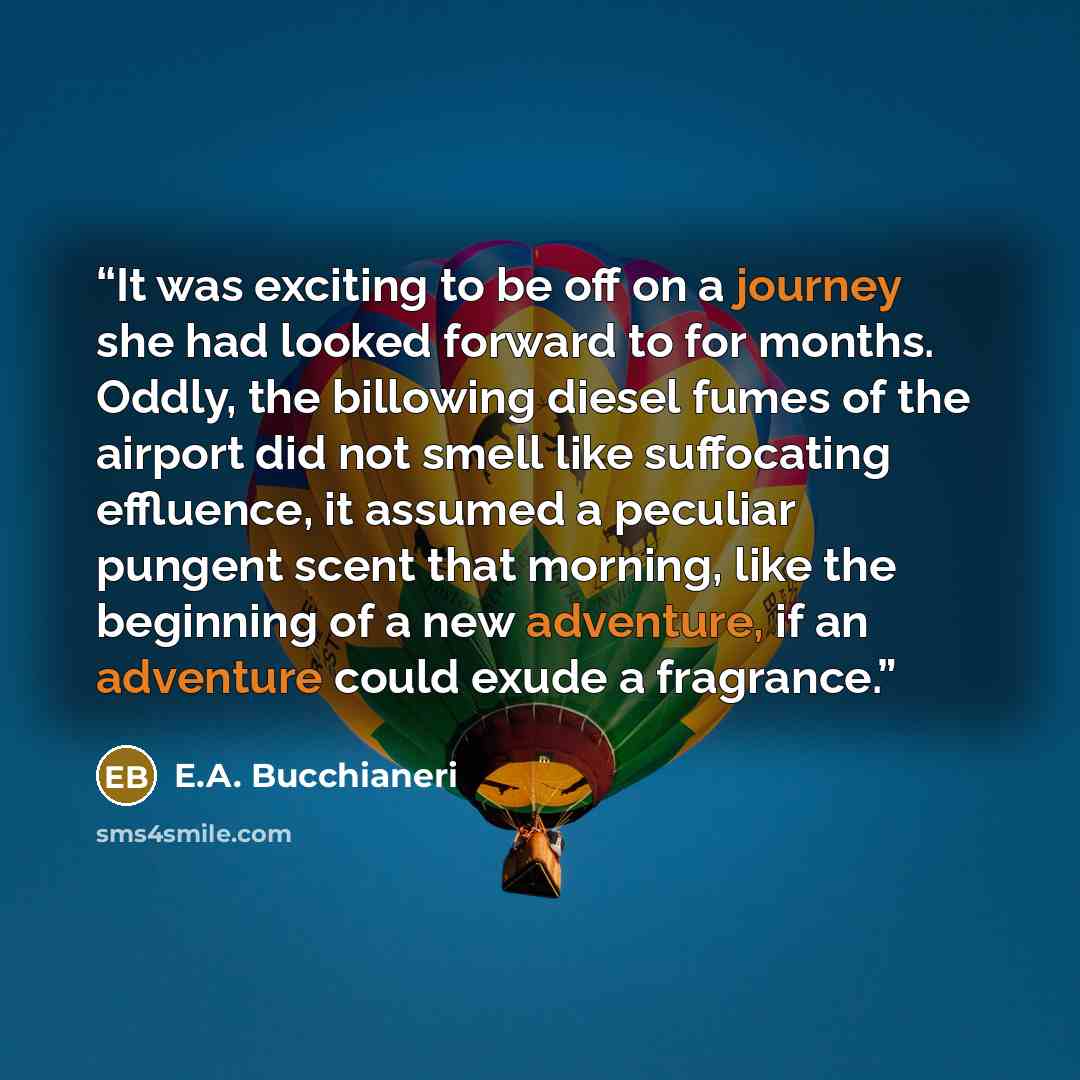 “It was exciting to be off on a journey she had looked forward to for months. Oddly, the billowing diesel fumes of the airport did not smell like suffocating effluence, it assumed a peculiar pungent scent that morning, like the beginning of a new adventure, if an adventure could exude a fragrance.” quote by E.A. Bucchianeri