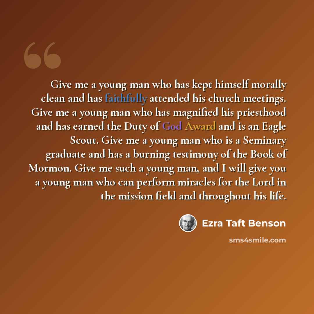 “Give me a young man who has kept himself morally clean and has faithfully attended his church meetings. Give me a young man who has magnified his priesthood and has earned the Duty of God Award and is an Eagle Scout. Give me a young man who is a Seminary graduate and has a burning testimony of the…” quote by Ezra Taft Benson