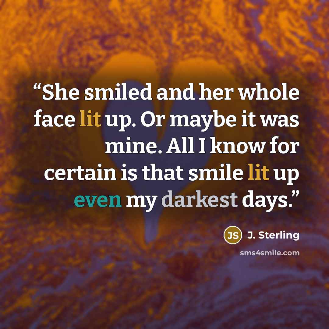 “She smiled and her whole face lit up. Or maybe it was mine. All I know for certain is that smile lit up even my darkest days.” quote by J. Sterling