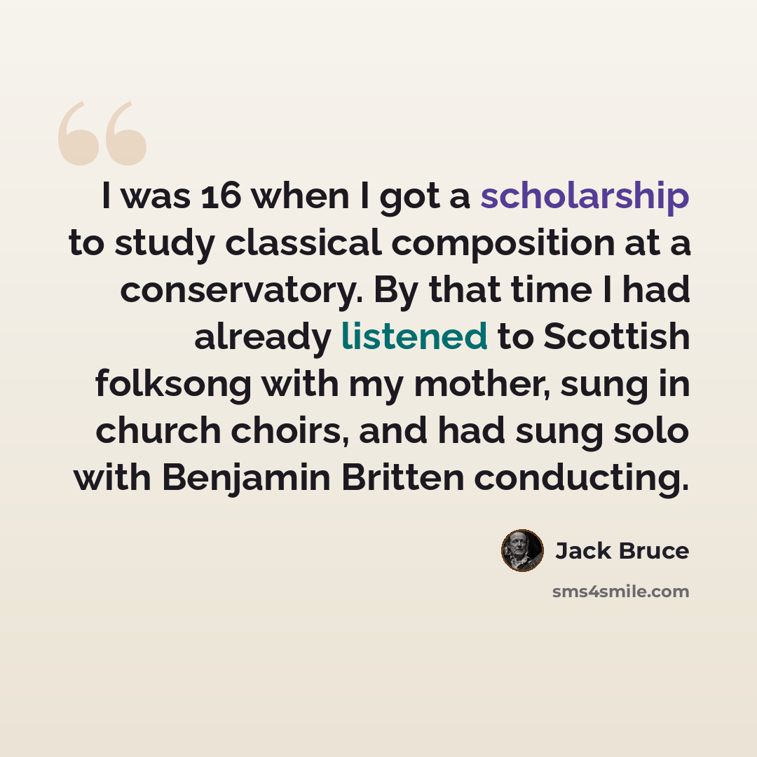 “I was 16 when I got a scholarship to study classical composition at a conservatory. By that time I had already listened to Scottish folksong with my mother, sung in church choirs, and had sung solo with Benjamin Britten conducting.” quote by Jack Bruce