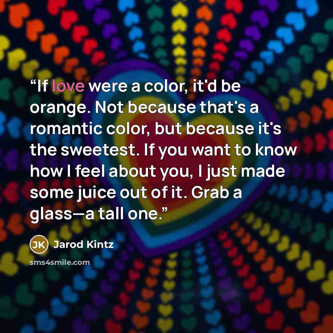 “If love were a color, it'd be orange. Not because that's a romantic color, but because it's the sweetest. If you want to know how I feel about you, I just made some juice out of it. Grab a glass—a tall one.” quote by Jarod Kintz